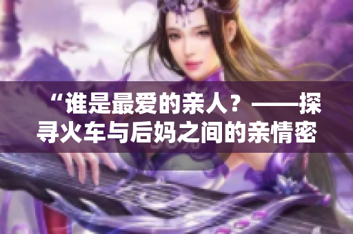 “誰(shuí)是最?lèi)?ài)的親人？——探尋火車(chē)與后媽之間的親情密碼”