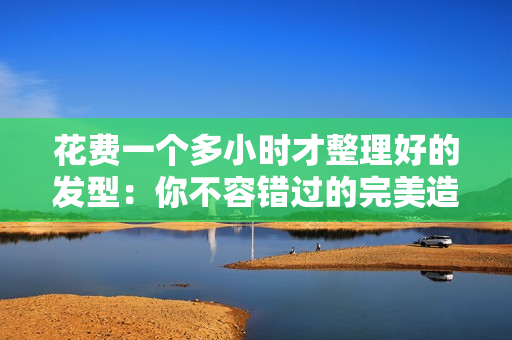 花費(fèi)一個(gè)多小時(shí)才整理好的發(fā)型：你不容錯(cuò)過的完美造型