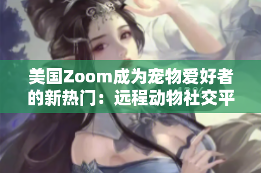 美國Zoom成為寵物愛好者的新熱門：遠(yuǎn)程動(dòng)物社交平臺(tái)帶來新體驗(yàn)