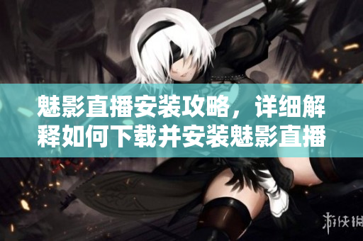 魅影直播安裝攻略，詳細(xì)解釋如何下載并安裝魅影直播應(yīng)用