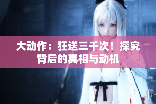 大動作：狂送三千次！探究背后的真相與動機(jī)