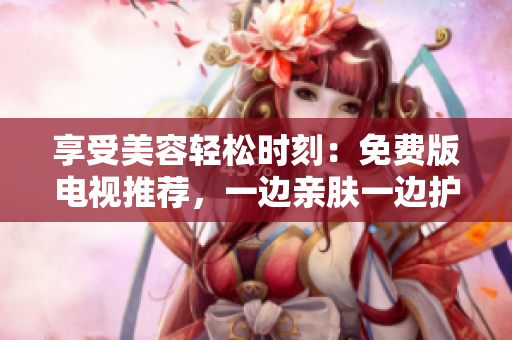 享受美容輕松時(shí)刻：免費(fèi)版電視推薦，一邊親膚一邊護(hù)理
