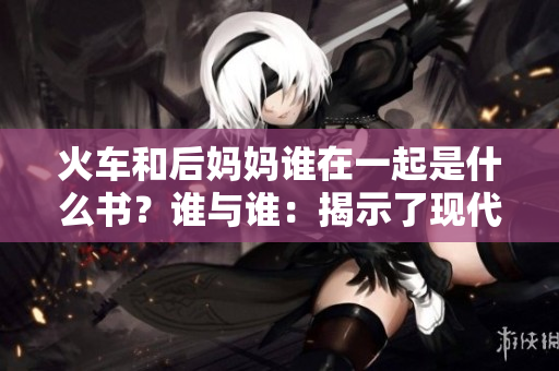 火車和后媽媽誰在一起是什么書？誰與誰：揭示了現(xiàn)代家庭中的關(guān)系困境