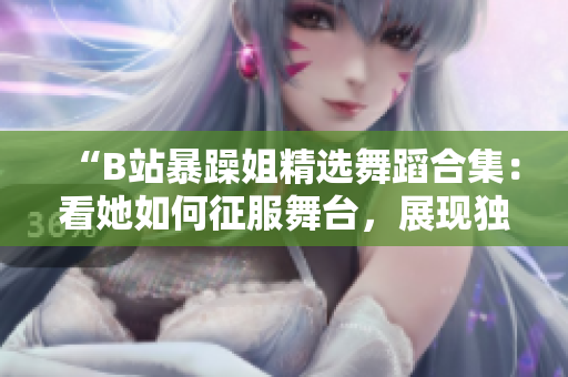“B站暴躁姐精選舞蹈合集：看她如何征服舞臺(tái)，展現(xiàn)獨(dú)特舞蹈風(fēng)采！”