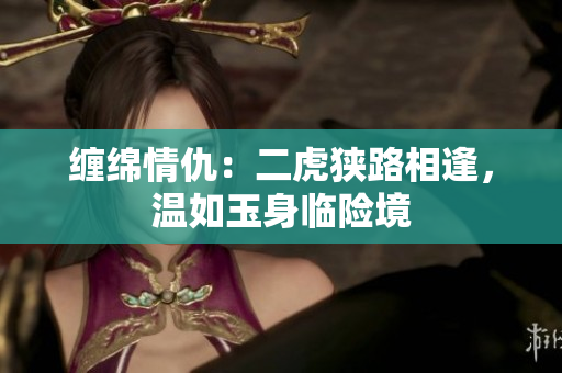 纏綿情仇：二虎狹路相逢，溫如玉身臨險境
