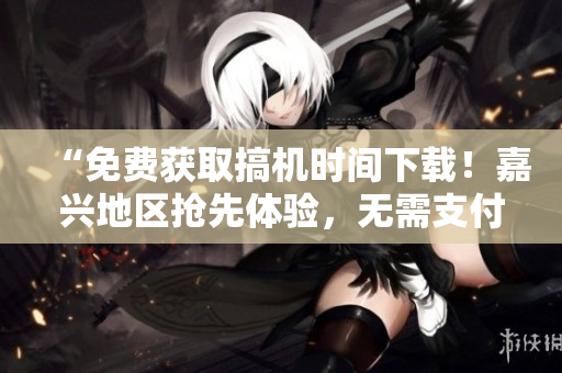 “免費獲取搞機時間下載！嘉興地區(qū)搶先體驗，無需支付任何費用！”