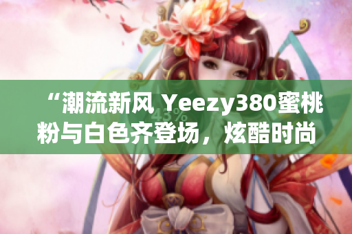 “潮流新風(fēng) Yeezy380蜜桃粉與白色齊登場(chǎng)，炫酷時(shí)尚盡顯個(gè)性魅力”