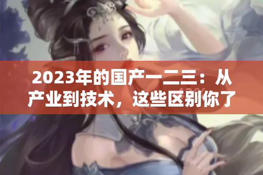 2023年的國產(chǎn)一二三：從產(chǎn)業(yè)到技術，這些區(qū)別你了解嗎？