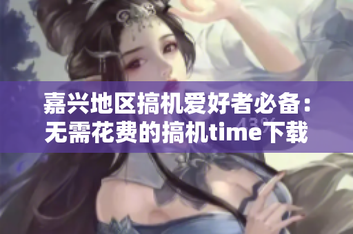 嘉興地區(qū)搞機(jī)愛(ài)好者必備：無(wú)需花費(fèi)的搞機(jī)time下載