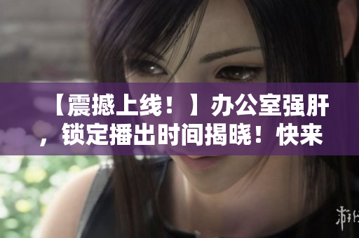 【震撼上線(xiàn)！】辦公室強(qiáng)肝，鎖定播出時(shí)間揭曉！快來(lái)圍觀！