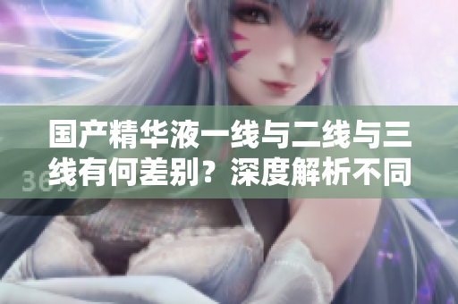 國產(chǎn)精華液一線與二線與三線有何差別？深度解析不同產(chǎn)品線的區(qū)別