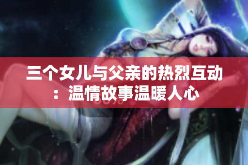 三個(gè)女兒與父親的熱烈互動(dòng)：溫情故事溫暖人心