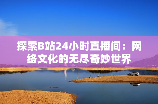 探索B站24小時(shí)直播間：網(wǎng)絡(luò)文化的無盡奇妙世界