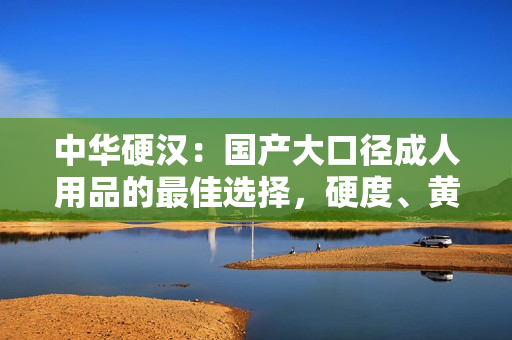 中華硬漢：國產(chǎn)大口徑成人用品的最佳選擇，硬度、黃度、粗細度全面升級！