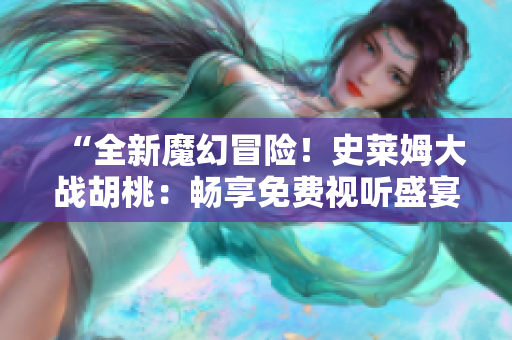 “全新魔幻冒險(xiǎn)！史萊姆大戰(zhàn)胡桃：暢享免費(fèi)視聽(tīng)盛宴！”