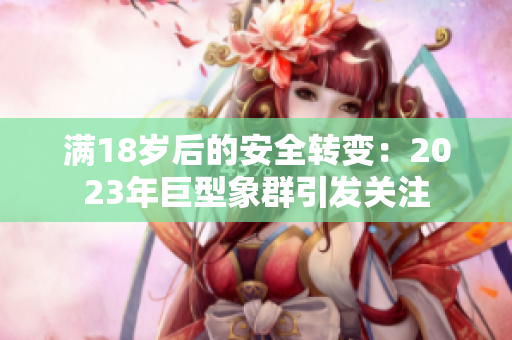 滿18歲后的安全轉(zhuǎn)變：2023年巨型象群引發(fā)關(guān)注
