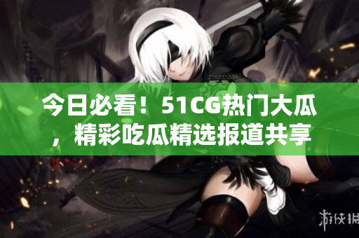 今日必看！51CG熱門大瓜，精彩吃瓜精選報道共享