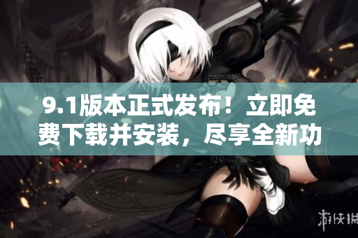 9.1版本正式發(fā)布！立即免費下載并安裝，盡享全新功能