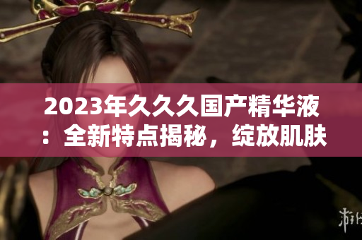 2023年久久久國產(chǎn)精華液：全新特點揭秘，綻放肌膚煥彩的秘密