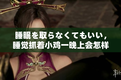 睡眠を取らなくてもいい，睡覺抓著小雞一晚上會怎樣，睡過年紀最大的多少歲六十多，水潤緊致銷魂低吟古代，水潤緊致銷魂低吟，說說都是怎么的干對象的826