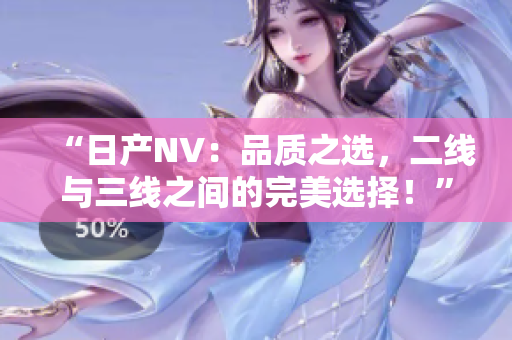 “日產(chǎn)NV：品質(zhì)之選，二線與三線之間的完美選擇！”