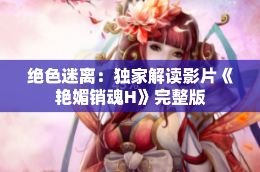 絕色迷離：獨家解讀影片《艷媚銷魂H》完整版