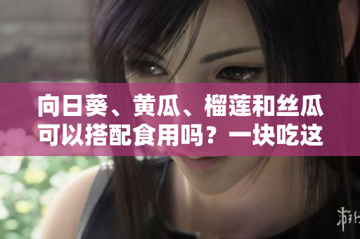 向日葵、黃瓜、榴蓮和絲瓜可以搭配食用嗎？一塊吃這些蔬果有哪些好處？