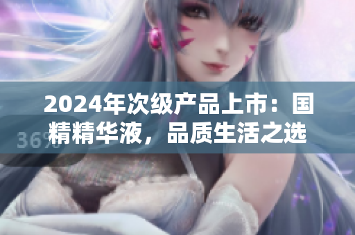 2024年次級(jí)產(chǎn)品上市：國(guó)精精華液，品質(zhì)生活之選