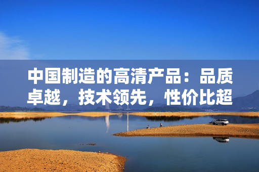 中國制造的高清產(chǎn)品：品質(zhì)卓越，技術(shù)領(lǐng)先，性價(jià)比超高