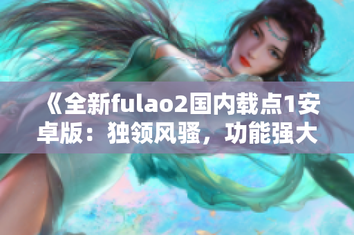 《全新fulao2國(guó)內(nèi)載點(diǎn)1安卓版：獨(dú)領(lǐng)風(fēng)騷，功能強(qiáng)大，用戶體驗(yàn)一流》