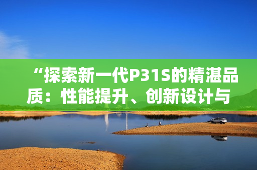 “探索新一代P31S的精湛品質：性能提升、創(chuàng)新設計與卓越表現(xiàn)”