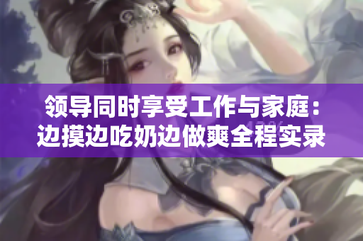 領(lǐng)導(dǎo)同時享受工作與家庭：邊摸邊吃奶邊做爽全程實錄