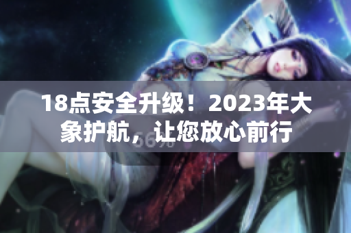18點(diǎn)安全升級(jí)！2023年大象護(hù)航，讓您放心前行