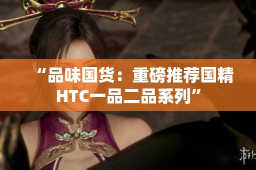“品味國貨：重磅推薦國精HTC一品二品系列”