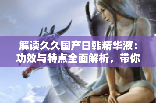 解讀久久國產(chǎn)日韓精華液：功效與特點(diǎn)全面解析，帶你了解其護(hù)膚奧秘