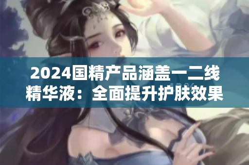 2024國精產(chǎn)品涵蓋一二線精華液：全面提升護(hù)膚效果