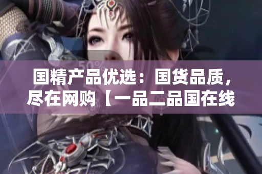 國精產(chǎn)品優(yōu)選：國貨品質(zhì)，盡在網(wǎng)購【一品二品國在線】