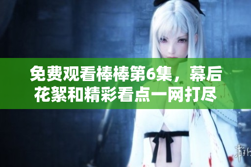 免費(fèi)觀看棒棒第6集，幕后花絮和精彩看點(diǎn)一網(wǎng)打盡