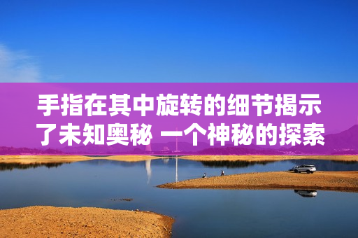 手指在其中旋轉(zhuǎn)的細(xì)節(jié)揭示了未知奧秘 一個神秘的探索