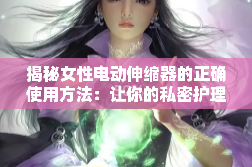 揭秘女性電動(dòng)伸縮器的正確使用方法：讓你的私密護(hù)理更有效