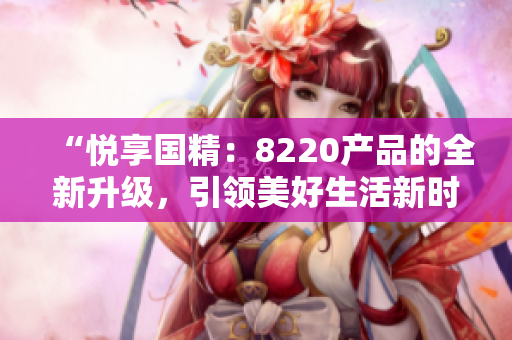 “悅享國精：8220產品的全新升級，引領美好生活新時代！”