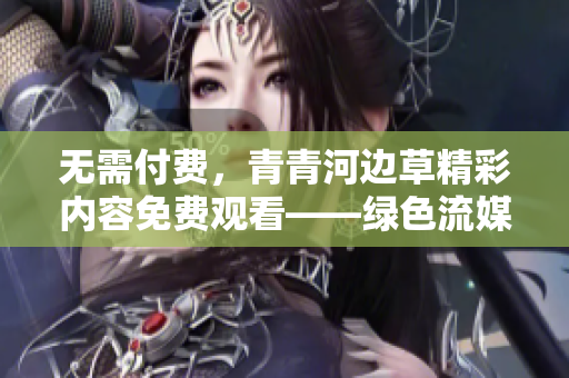 無需付費，青青河邊草精彩內(nèi)容免費觀看——綠色流媒體觀影新選擇