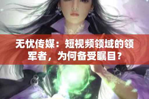 無憂傳媒：短視頻領(lǐng)域的領(lǐng)軍者，為何備受矚目？