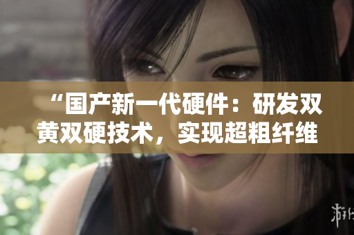 “國產(chǎn)新一代硬件：研發(fā)雙黃雙硬技術(shù)，實現(xiàn)超粗纖維強度突破！”