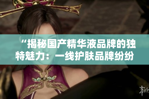 “揭秘國產(chǎn)精華液品牌的獨特魅力：一線護膚品牌紛紛登場，誰是最佳選擇？”