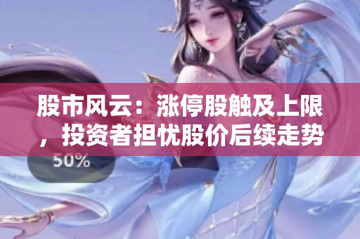 股市風(fēng)云：漲停股觸及上限，投資者擔(dān)憂股價后續(xù)走勢