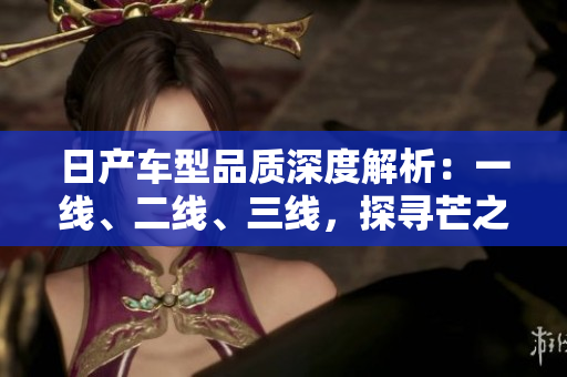 日產(chǎn)車型品質(zhì)深度解析：一線、二線、三線，探尋芒之精髓
