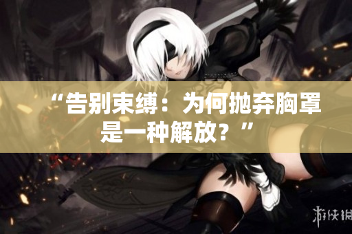 “告別束縛：為何拋棄胸罩是一種解放？”