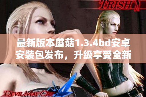 最新版本蘑菇1.3.4bd安卓安裝包發(fā)布，升級享受全新功能