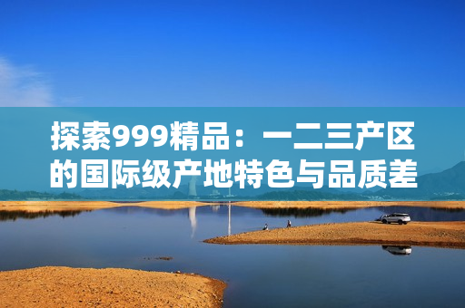 探索999精品：一二三產(chǎn)區(qū)的國際級產(chǎn)地特色與品質(zhì)差異
